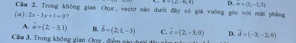 n=(2;-6;4) D. n=(1;-1;3)
Câu 2. Trong không gian Oxyz, vectơ nào dưới đây có giá vuông góc với mặt phẳng
(α): 2x-3y+1=0 ?
A. vector a=(2;-3;1) B. vector b=(2;1;-3) C. vector c=(2;-3;0) D. vector d=(-3;-2;0)
Câu 3. Trong không gian Oxyz, điểm nào dưới