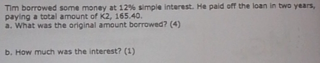 Tim borrowed some money at 12% simple interest. He paid off the loan in two years, 
paying a total amount of K2, 165.40. 
a. What was the original amount borrowed? (4) 
b. How much was the interest? (1)