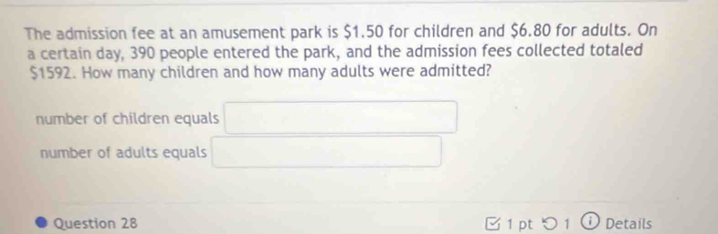 The admission fee at an amusement park is $1.50 for children and $6.80 for adults. On
a certain day, 390 people entered the park, and the admission fees collected totaled
$1592. How many children and how many adults were admitted?
number of children equals □
number of adults equals x_x,_+1)(x_+)(x_+)(x_+)
Question 28 [ 1 pt つ 1 ⓘ Details