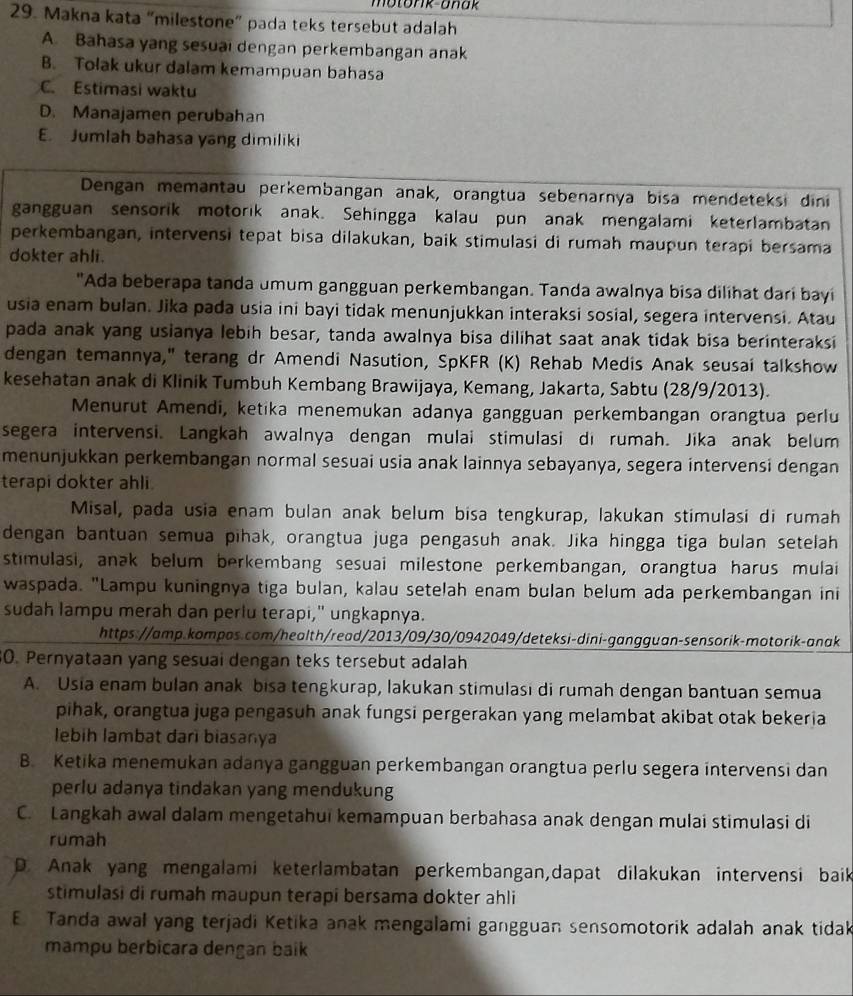 motork-anak
29. Makna kata “milestone” pada teks tersebut adalah
A. Bahasa yang sesuai dengan perkembangan anak
B. Tolak ukur dalam kemampuan bahasa
C. Estimasi waktu
D. Manajamen perubahan
E. Jumlah bahasa yang dimiliki
Dengan memantau perkembangan anak, orangtua sebenarnya bisa mendeteksi dini
gangguan sensorik motorik anak. Sehingga kalau pun anak mengalami keterlambatan
perkembangan, intervensi tepat bisa dilakukan, baik stimulasi di rumah maupun terapi bersama
dokter ahli.
"Ada beberapa tanda umum gangguan perkembangan. Tanda awalnya bisa dilihat dari bayi
usia enam bulan. Jika pada usia ini bayi tidak menunjukkan interaksi sosial, segera intervensi. Atau
pada anak yang usianya lebih besar, tanda awalnya bisa dilihat saat anak tidak bisa berinteraksi
dengan temannya," terang dr Amendi Nasution, SpKFR (K) Rehab Medis Anak seusai talkshow
kesehatan anak di Klinik Tumbuh Kembang Brawijaya, Kemang, Jakarta, Sabtu (28/9/2013).
Menurut Amendi, ketika menemukan adanya gangguan perkembangan orangtua perlu
segera intervensi. Langkah awalnya dengan mulai stimulasi di rumah. Jika anak belum
menunjukkan perkembangan normal sesuai usia anak lainnya sebayanya, segera intervensi dengan
terapi dokter ahli
Misal, pada usia enam bulan anak belum bisa tengkurap, lakukan stimulasi di rumah
dengan bantuan semua pihak, orangtua juga pengasuh anak. Jika hingga tiga bulan setelah
stimulasi, anak belum berkembang sesuai milestone perkembangan, orangtua harus mulai
waspada. "Lampu kuningnya tiga bulan, kalau setelah enam bulan belum ada perkembangan ini
sudah lampu merah dan perlu terapi," ungkapnya.
https://amp.kompos.com/health/read/2013/09/30/0942049/deteksi-dini-gangguan-sensorik-motorik-anak
30. Pernyataan yang sesuai dengan teks tersebut adalah
A. Usia enam bulan anak bisa tengkurap, lakukan stimulasi di rumah dengan bantuan semua
pihak, orangtua juga pengasuh anak fungsi pergerakan yang melambat akibat otak bekeria
lebih lambat dari biasanya
B. Ketika menemukan adanya gangguan perkembangan orangtua perlu segera intervensi dan
perlu adanya tindakan yang mendukung
C. Langkah awal dalam mengetahui kemampuan berbahasa anak dengan mulai stimulasi di
rumah
D. Anak yang mengalami keterlambatan perkembangan,dapat dilakukan intervensi baik
stimulasi di rumah maupun terapi bersama dokter ahli
E Tanda awal yang terjadi Ketika anak mengalami gangguan sensomotorik adalah anak tidak
mampu berbicara dengan baik