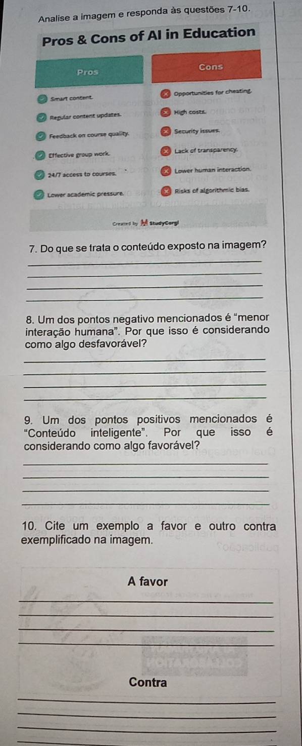 Analise a imagem e responda às questões 7-10. 
Pros & Cons of AI in Education 
Cons 
Pros 
Smart content Opportunities for cheating 
Regular content updates. High costs 
Feedback on course quality. Security issues. 
Effective group work. Lack of transparency.
24/7 access to courses. Lower human interaction 
Lower academic préssure Risks of algorithmic bias. 
M studyCorgl 
7. Do que se trata o conteúdo exposto na imagem? 
_ 
_ 
_ 
_ 
8. Um dos pontos negativo mencionados é “menor 
interação humana". Por que isso é considerando 
como algo desfavorável? 
_ 
_ 
_ 
_ 
9. Um dos pontos positivos mencionados é 
“Conteúdo inteligente”. Por que isso é 
considerando como algo favorável? 
_ 
_ 
_ 
_ 
10. Cite um exemplo a favor e outro contra 
exemplificado na imagem. 
_ 
A favor 
_ 
_ 
_ 
_ 
Contra 
_ 
_ 
_ 
_