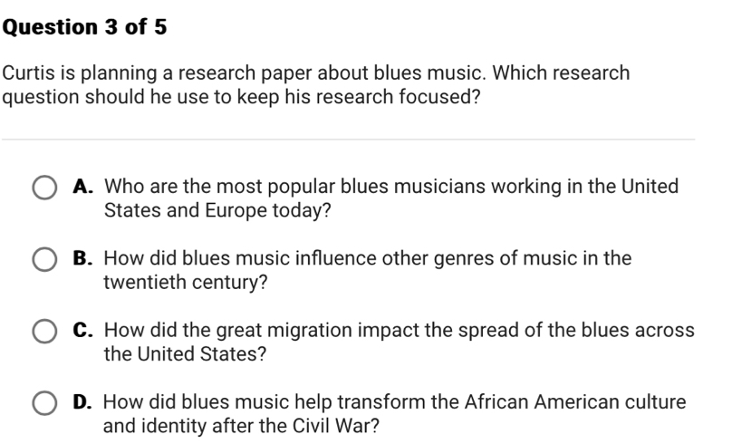 Curtis is planning a research paper about blues music. Which research
question should he use to keep his research focused?
A. Who are the most popular blues musicians working in the United
States and Europe today?
B. How did blues music influence other genres of music in the
twentieth century?
C. How did the great migration impact the spread of the blues across
the United States?
D. How did blues music help transform the African American culture
and identity after the Civil War?