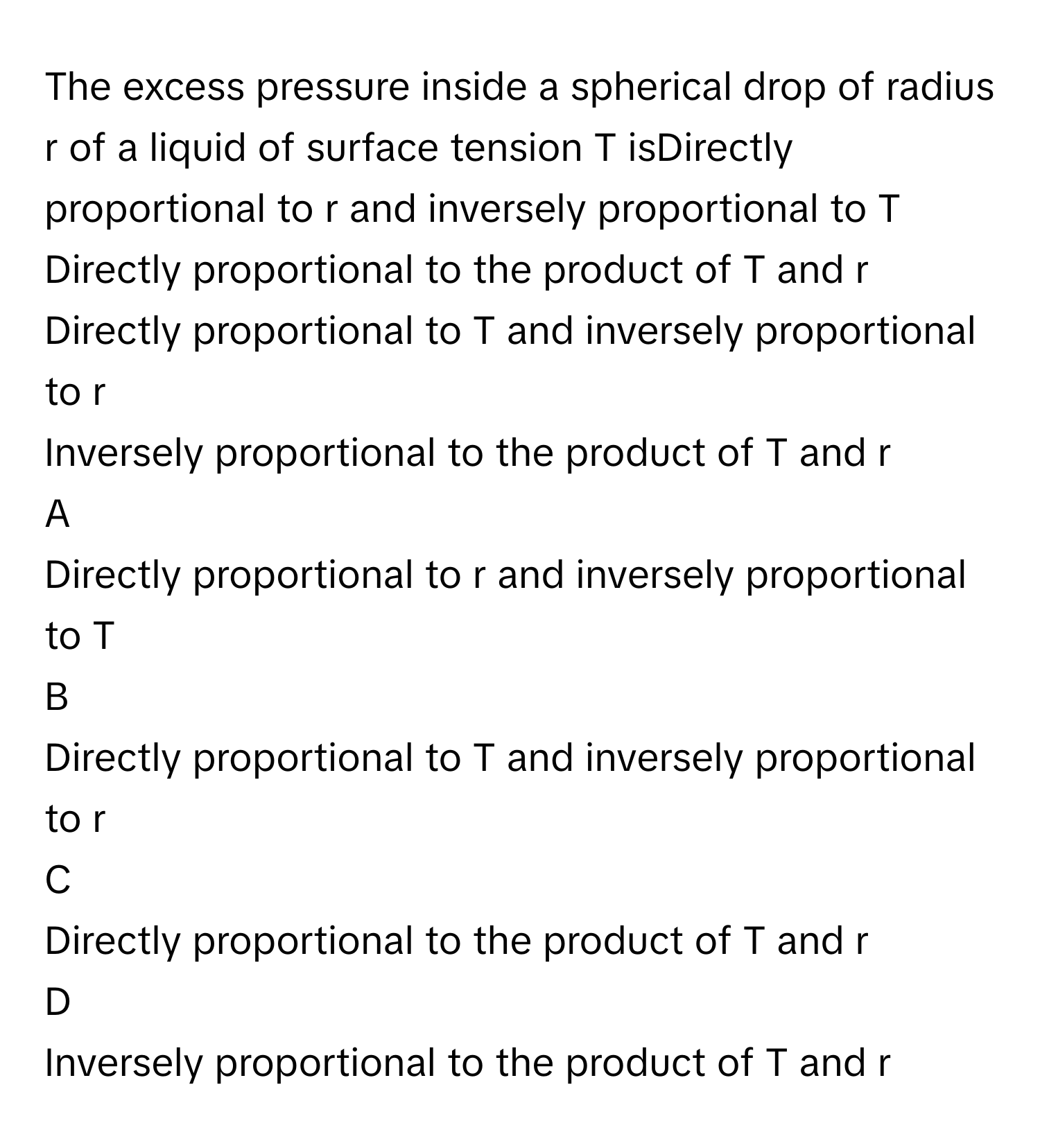 The excess pressure inside a spherical drop of radius r      of a liquid of surface tension T      isDirectly proportional to r      and inversely proportional to T     
Directly proportional to the product of T      and r     
Directly proportional to T      and inversely proportional to r     
Inversely proportional to the product of T      and r     

A  
Directly proportional to r      and inversely proportional to T      


B  
Directly proportional to T      and inversely proportional to r      


C  
Directly proportional to the product of T      and r      


D  
Inversely proportional to the product of T      and r