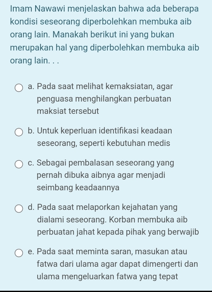 Imam Nawawi menjelaskan bahwa ada beberapa
kondisi seseorang diperbolehkan membuka aib
orang lain. Manakah berikut ini yang bukan
merupakan hal yang diperbolehkan membuka aib
orang lain. . .
a. Pada saat melihat kemaksiatan, agar
penguasa menghilangkan perbuatan
maksiat tersebut
b. Untuk keperluan identifıkasi keadaan
seseorang, seperti kebutuhan medis
c. Sebagai pembalasan seseorang yang
pernah dibuka aibnya agar menjadi
seimbang keadaannya
d. Pada saat melaporkan kejahatan yang
dialami seseorang. Korban membuka aib
perbuatan jahat kepada pihak yang berwajib
e. Pada saat meminta saran, masukan atau
fatwa dari ulama agar dapat dimengerti dan
ulama mengeluarkan fatwa yang tepat