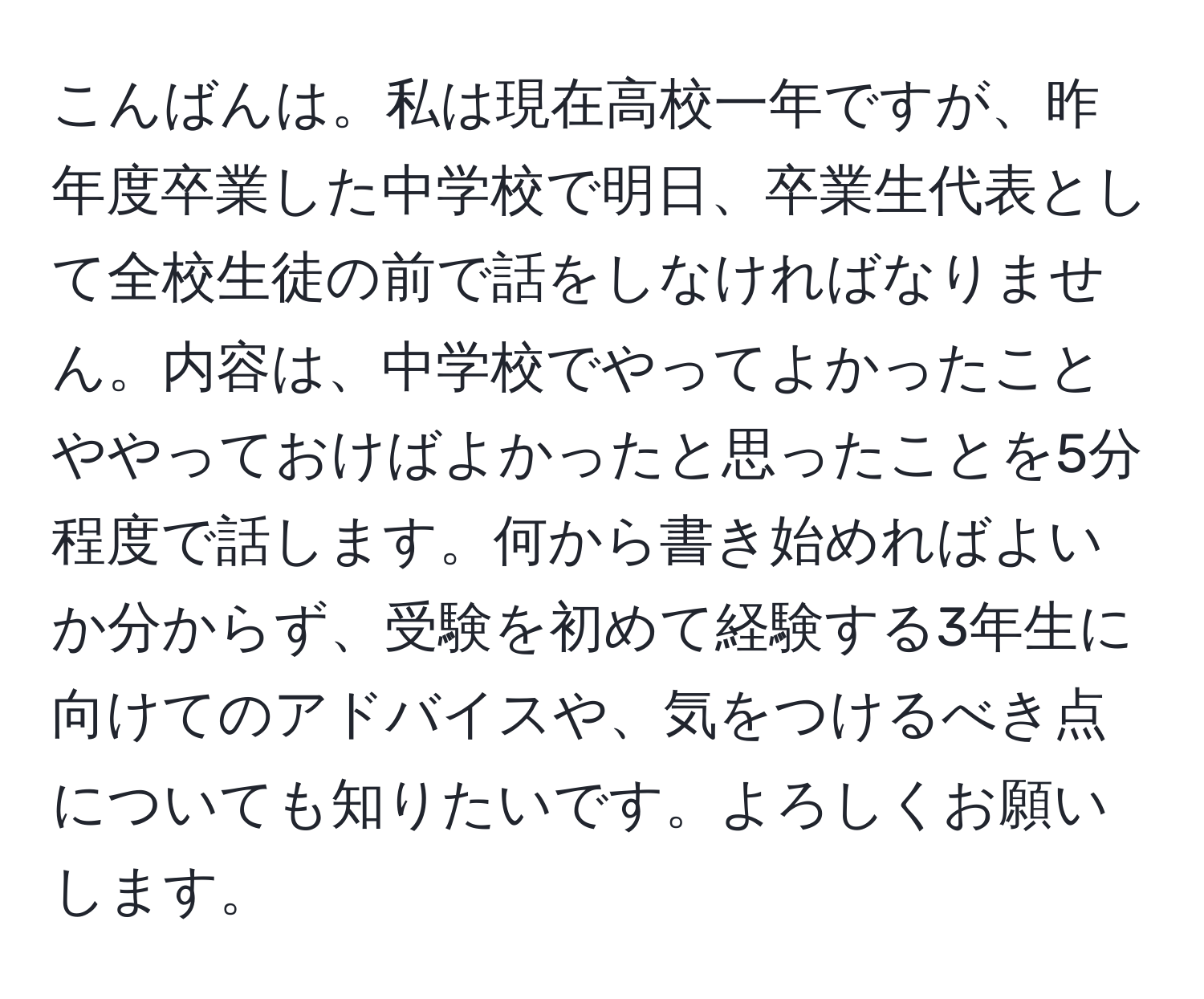 こんばんは。私は現在高校一年ですが、昨年度卒業した中学校で明日、卒業生代表として全校生徒の前で話をしなければなりません。内容は、中学校でやってよかったことややっておけばよかったと思ったことを5分程度で話します。何から書き始めればよいか分からず、受験を初めて経験する3年生に向けてのアドバイスや、気をつけるべき点についても知りたいです。よろしくお願いします。