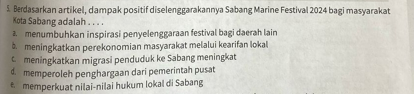 Berdasarkan artikel, dampak positif diselenggarakannya Sabang Marine Festival 2024 bagi masyarakat
Kota Sabang adalah . . . .
a. menumbuhkan inspirasi penyelenggaraan festival bagi daerah lain
b. meningkatkan perekonomian masyarakat melalui kearifan lokal
c meningkatkan migrasi penduduk ke Sabang meningkat
d. memperoleh penghargaan dari pemerintah pusat
e memperkuat nilai-nilai hukum lokal di Sabang