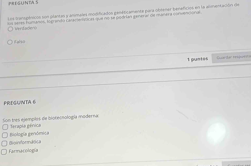 PREGUNTA 5
Los transgénicos son plantas y animales modificados genéticamente para obtener beneficios en la alimentación de
los seres humanos, logrando características que no se podrían generar de manera convencional.
Verdadero
Falso
1 puntos Guardar respuesta
PREGUNTA 6
Son tres ejemplos de biotecnología moderna:
Terapia génica
Biología genómica
Bioinformática
Farmacología