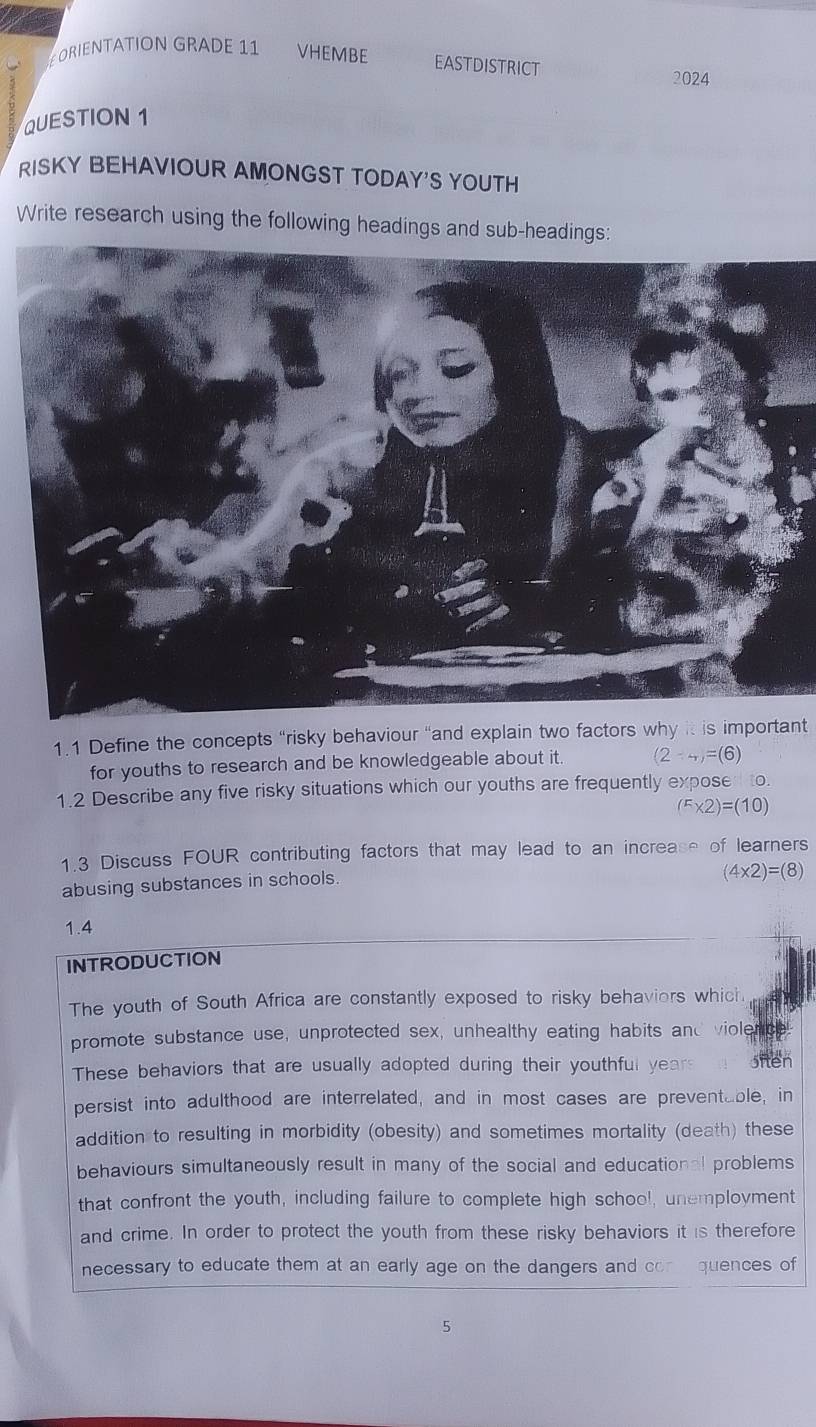 ORIENTATION GRADE 11 VHEMBE EASTDISTRICT 2024
QUESTION 1
RISKY BEHAVIOUR AMONGST TODAY'S YOUTH
Write research using the following headings and sub-headings:
1.1 Define the concepts “risky behaviour “and explain two factors why it is important
for youths to research and be knowledgeable about it. (2-_+)=(6)
1.2 Describe any five risky situations which our youths are frequently expose to.
(^r* 2)=(10)
1.3 Discuss FOUR contributing factors that may lead to an increase of learners
abusing substances in schools.
(4* 2)=(8)
1.4
INTRODUCTION
The youth of South Africa are constantly exposed to risky behaviers which
promote substance use, unprotected sex, unhealthy eating habits and violence
These behaviors that are usually adopted during their youthful years oien
persist into adulthood are interrelated, and in most cases are preventable, in
addition to resulting in morbidity (obesity) and sometimes mortality (death) these
behaviours simultaneously result in many of the social and educational problems
that confront the youth, including failure to complete high school, unemployment
and crime. In order to protect the youth from these risky behaviors it is therefore
necessary to educate them at an early age on the dangers and con quences of
5