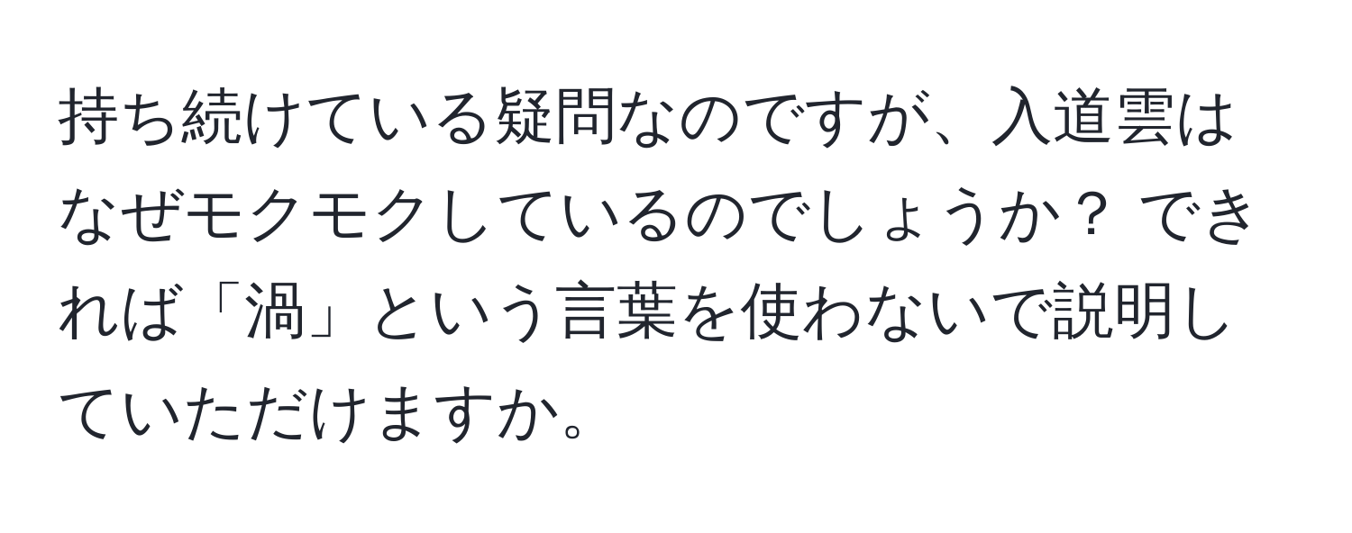 持ち続けている疑問なのですが、入道雲はなぜモクモクしているのでしょうか？ できれば「渦」という言葉を使わないで説明していただけますか。