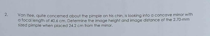 Van Itee, quite concerned about the pimple on his chin, is looking into a concave mirror with 
a focal length of 40.6 cm. Determine the image height and image distance of the 2.70-mm
sized pimple when placed 24.2 cm from the mirror.