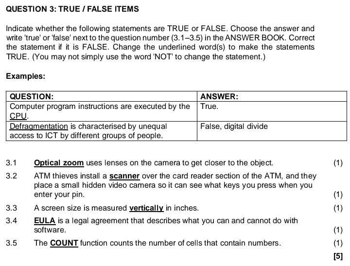 TRUE / FALSE ITEMS 
Indicate whether the following statements are TRUE or FALSE. Choose the answer and 
write 'true' or 'false' next to the question number (3.1-3.5) in the ANSWER BOOK. Correct 
the statement if it is FALSE. Change the underlined word(s) to make the statements 
TRUE. (You may not simply use the word 'NOT' to change the statement.) 
Examples: 
3.1 Optical zoom uses lenses on the camera to get closer to the object. (1) 
3.2 ATM thieves install a scanner over the card reader section of the ATM, and they 
place a small hidden video camera so it can see what keys you press when you 
enter your pin. (1) 
3.3 A screen size is measured vertically in inches. 
(1) 
3.4 EULA is a legal agreement that describes what you can and cannot do with (1) 
software. 
3.5 The COUNT function counts the number of cells that contain numbers. (1) 
[5]