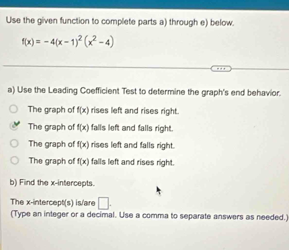 Use the given function to complete parts a) through e) below.
f(x)=-4(x-1)^2(x^2-4)
a) Use the Leading Coefficient Test to determine the graph's end behavior.
The graph of f(x) rises left and rises right.
The graph of f(x) falls left and falls right.
The graph of f(x) rises left and falls right.
The graph of f(x) falls left and rises right.
b) Find the x-intercepts.
The x-intercept(s) is/are □ . 
(Type an integer or a decimal. Use a comma to separate answers as needed.)