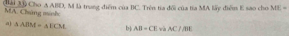 Bài 33) Cho △ ABD 5, M là trung điểm của BC. Trên tia đối của tia MA lấy điểm E sao cho ME=
MA. Chúng minh: 
a) △ ABM=△ ECM. 
b) AB=CE và AC//BE