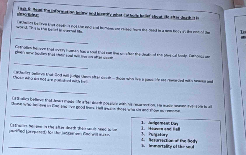 Task 6: Read the information below and identify what Catholic bellef about life after death it is 
describing: 
Catholics believe that death is not the end and humans are raised from the dead in a new body at the end of the Tas 
world. This is the belief in eternal life. 
_ 
ag 
Catholics believe that every human has a soul that can live on after the death of the physical body Catholics are 
given new bodies that their soul will live on after death. 
_ 
Catholics believe that God will judge them after death - those who live a good life are rewarded with heaven and 
those who do not are punished with hell. 
_ 
Catholics believe that Jesus made life after death possible with his resurrection. He made heaven available to all 
those who believe in God and live good lives. Hell awaits those who sin and show no remorse. 
_ 
1. Judgement Day 
Catholics believe in the after death their souls need to be 2. Heaven and Hell 
purified (prepared) for the judgement God will make. 3. Purgatory 
4. Resurrection of the Body 
_ 
5. Immortality of the soul