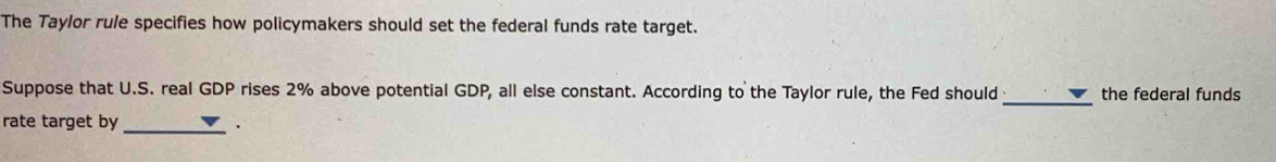 The Taylor rule specifies how policymakers should set the federal funds rate target. 
_ 
Suppose that U.S. real GDP rises 2% above potential GDP, all else constant. According to the Taylor rule, the Fed should the federal funds 
rate target by 
_.