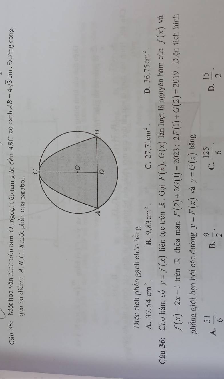 Một hoa văn hình tròn tâm O , ngoại tiếp tam giác đều ABC có cạnh AB=4sqrt(3)cm. Đường cong
qua ba điểm: A, B, C là một phần của parabol.
Diện tích phần gạch chéo bằng
A. 37,54cm^2. B. 9,83cm^2. C. 27,71cm^2. D. 36,75cm^2. 
Câu 36: Cho hàm số y=f(x) liên tục trên R . Gọi F(x), G(x) ần lượt là nguyên hàm của f(x) và
f(x)-2x-1 trên R thỏa mãn F(2)+2G(1)=2023; 2F(1)+G(2)=2019. Diện tích hình
phẳắng giới hạn bởi các đường y=F(x) và y=G(x) bằng
A.  31/6 .  9/2 .  125/6 . D.  15/2 . 
B.
C.