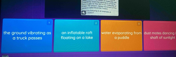 cons
otion of molecul e ca 
`` werred by observing particles in a fuld . ''
ould or a gas) as they are hit by molecules o
my fuld. The random, zigizng movement of th
particles is called Brownian motion.
Qn motion? of the following is an example of
1
2
3
the ground vibrating as an inflatable raft water evaporating from dust motes dancing i
a truck passes floating on a lake a puddle shaft of sunlight