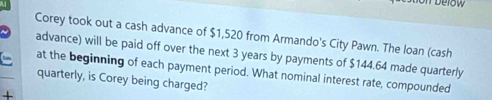 below 
Corey took out a cash advance of $1,520 from Armando's City Pawn. The loan (cash 
advance) will be paid off over the next 3 years by payments of $144.64 made quarterly 
at the beginning of each payment period. What nominal interest rate, compounded 
quarterly, is Corey being charged? 
+