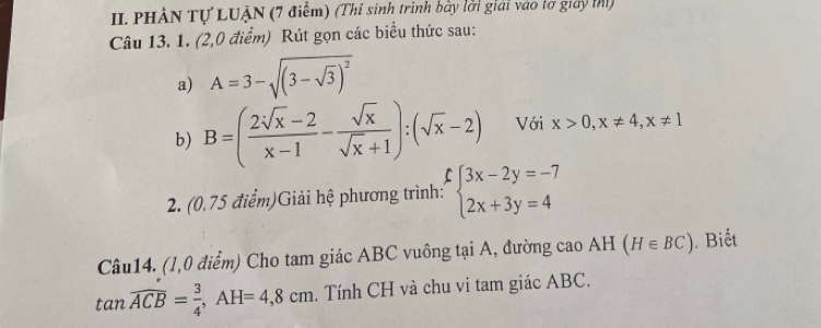 PHẢN Tự LUẠN (7 điểm) (Thí sinh trình bày lời giải vào lơ giay thì) 
Câu 13. 1. (2,0 điểm) Rút gọn các biểu thức sau: 
a) A=3-sqrt((3-sqrt 3))^2
b) B=( (2sqrt(x)-2)/x-1 - sqrt(x)/sqrt(x)+1 ):(sqrt(x)-2) Với x>0, x!= 4, x!= 1
2. (0.75 điểm)Giải hệ phương trình: beginarrayl 3x-2y=-7 2x+3y=4endarray.
Câu14. (1,0 điểm) Cho tam giác ABC vuông tại A, đường cao AH(H∈ BC). Biết
tan overline ACB= 3/4 , AH=4,8cm. Tính CH và chu vi tam giác ABC.