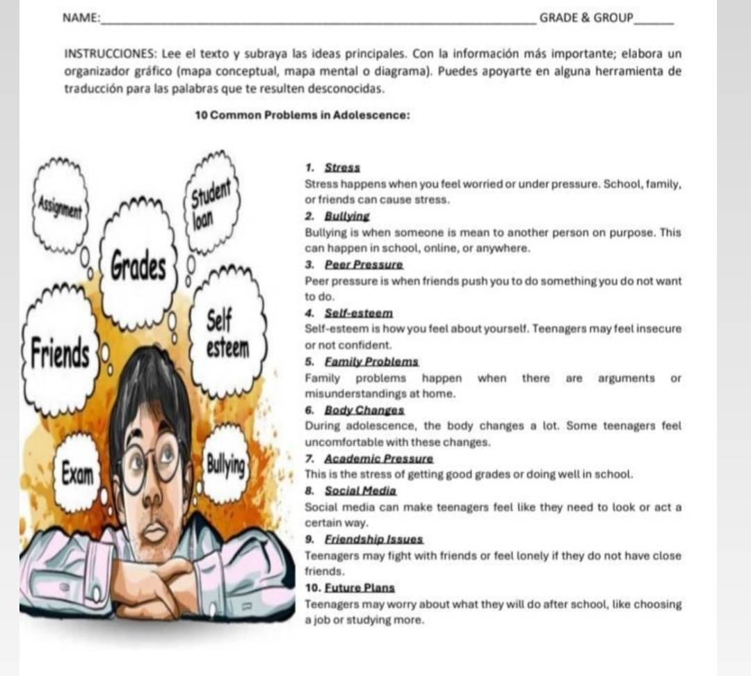 NAME:_ GRADE & GROUP_ 
INSTRUCCIONES: Lee el texto y subraya las ideas principales. Con la información más importante; elabora un 
organizador gráfico (mapa conceptual, mapa mental o diagrama). Puedes apoyarte en alguna herramienta de 
traducción para las palabras que te resulten desconocidas.
10 Common Problems in Adolescence: 
1. Stress 
Stress happens when you feel worried or under pressure. School, family, 
or friends can cause stress. 
2. Bullying 
Bullying is when someone is mean to another person on purpose. This 
can happen in school, online, or anywhere. 
3. Peer Pressure 
Peer pressure is when friends push you to do something you do not want 
to do. 
4. Self-esteem 
Self-esteem is how you feel about yourself. Teenagers may feel insecure 
or not confident. 
5. Family Problems 
Family problems happen when there are arguments or 
misunderstandings at home. 
6. Body Changes 
During adolescence, the body changes a lot. Some teenagers feel 
uncomfortable with these changes. 
7. Academic Pressure 
This is the stress of getting good grades or doing well in school. 
8. Social Media 
Social media can make teenagers feel like they need to look or act a 
certain way. 
9. Friendship Issues 
Teenagers may fight with friends or feel lonely if they do not have close 
friends. 
10. Future Plans 
Teenagers may worry about what they will do after school, like choosing 
a job or studying more.