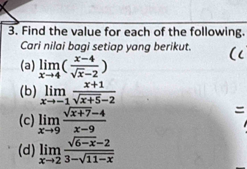 Find the value for each of the following. 
Cari nilai bagi setiap yang berikut. 
(a) limlimits _xto 4( (x-4)/sqrt(x)-2 )
(b) limlimits _xto -1 (x+1)/sqrt(x+5)-2 
(c) limlimits _xto 9 (sqrt(x+7)-4)/x-9 
(d) limlimits _xto 2 (sqrt(6-x)-2)/3-sqrt(11-x) 