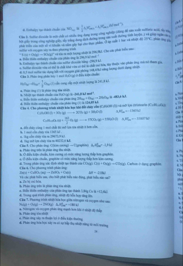 d. Enthalpy tạo thành chuẩn của NO_2(g) lå:  1/2 △ ,H_(200(H)°+△ _rH_200(TkJmol^(-1)).
Cáu B. C
(1) Noßg
Cầ# 2. Sulfur dioxide là một chất có nhiều ứng dụng trong công nghiệp (dùng để sản xuất sulfuric acid, tây trìn
bột giảy trong công nghiệp giảy, tây trắng dung dịch đường trong sản xuất đường tỉnh luyện..) và giúp ngắn cản a (1) NO5
phát triển của một số vi khuản và năm gây hai cho thực phẩm. O áp suất 1 bar và nhiệt độ 25°C
C, phân ứng gia
* Entha
sulfur với oxygen xây ra theo phương trinh
* và tôa ra một lượng nhiệt là 296,9kJ. Cho các phát biểu sau:
1. Entha
''S(s)+O_2(g)to SO_2(g)'' a. Biến thiên enthalpy chuẩn của phân ứng là 296 9kJmol^(-1)
b. Enthalpy tạo thành chuẩn của sulfur dioxide bằng -296,9 kJ.
c. Sulfur dioxide vừa có thể là chất khử vừa có thể là chất oxỉ hóa, tùy thuộc vào phản ứng mà nó tham gia. e Biến
d. 0,5 mol sulfur tác dụng hết với oxygen giải phóng 148,45kJ năng lượng dưới đạng nhiệt.
d. Biển
Câu 3. Phán ứng phân hủy 1 mol H₂O (g) ở điều kiện chuẩn:
H
H_2O_(g)to H_2(g)+ 1/2 O_2(g)(l) cần cung cấp một nhiệt lượng là 241,8 kJ.
Câu 9.
a. Phán ứng (1) là phản ứng tǒa nhiệt.
b. Nhiệt tạo thành chuẩn của H_2O(g)ld-241.8kJmol^(-1).
a. Phản
c. Biển thiên enthalpy chuẩn của phản ứng 2H_2(g)+O_2(g)to 2H_2O(g) là -483.6
h. Nhiệ
d. Biển thiên enthalpy chuẩn của phân ứng (1) là 124,05 kJ.
Câu 4. Cho phương trình nhiệt hóa học khi đốt cháy cồn (C₂H₃OH (l)) và mỡ lợn (tristearin (C_57H_110O_5)) e. Tổng
d. Đề 4
_2H_5OH(l)+3O_2(g)to 2CO_2(g)+3H_2O(l) ^ H_(2m)°=-1365kJ Câu l
nhiệt v
C_57H_110O_6(s)+ 163/2 O_2(g)to 57CO_2(g)+55H_2O(l) △ _rH_(200)°=-35807kJ a. Phả
a. đốt chây cùng 1 mol chất thi mỡ lợn tóa nhiệt ít hơn cồn, b. Biể
b. 1 mol cồn cháy tỏa 1365 kJ . e. Phả d. Khi
c. 1kg cổn cháy tỏa ra 29673,9 kJ.
d. 1kg mỡ lợn cháy tỏa ra 40232,6 kJ. Câul
Câu 5. Cho phân ứng: C(kim cương) → C(graphite) △ _rH_(298)^0=-1.9kJ
a. Phản ứng trên là phân ứng thu nhiệt. a. Phi
b. Ở điều kiện chuẩn, kim cương có mức năng lượng thấp hơn graphite. b. Ph
e. Ở điều kiện chuẩn, graphite có mức năng lượng thấp hơn kim cương.
đ. Trong phân ứng xác định nhiệt tạo thành của CO_2(g):C(s)+O_2(g)to CO_2(g). Carbon ở dạng graphite. e. Tổ d. N
Cầu 6, Cho phương trình phân ứng: Câu
Zn(s)+CuSO_4(aq)to ZnSO_4+Cu(s) △ H=-210kJ bột
Và các phát biểu sau, cho biết phát biểu nào đúng, phát biểu nào sai? phát
a. Zn bị oxi hóa.
b. Phản ứng trên là phân ứng tóa nhiệt.
e. Biển thiên enthalpy của phản ứng tạo thành 3,84 2CuI +12,6kJ. “ S sulf
d. Trong quả trình phản ứng, nhiệt độ hỗn hợp tăng lên. a.E b. I
Câu 7, Phương trình nhiệt hóa học giữa nitrogen và oxygen như sau: c. S
N_2(g)+O_2(g)to 2NO(g)△ _rH_(298)^0=+180kJ
d.
a. Nitrogen và oxygen phản ứng mạnh hơn khi ở nhiệt độ thấp C
b. Phản ứng tỏa nhiệt
e. Phản ứng xảy ra thuận lợi ở điều kiện thường
(a)
(b
đ. Phán ứng hóa học xảy ra có sự hấp thụ nhiệt năng từ mỗi trường
24