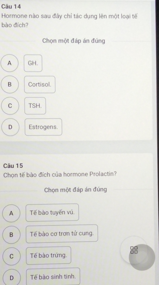 Hormone nào sau đây chỉ tác dụng lên một loại tế
bào đích?
Chọn một đáp án đúng
A GH.
B Cortisol.
C TSH.
D Estrogens.
Câu 15
Chọn tế bào đích của hormone Prolactin?
Chọn một đáp án đúng
A Tế bào tuyến vú.
B Tế bào cơ trơn tử cung.
□□
C Tế bào trứng.
D Tế bào sinh tinh.