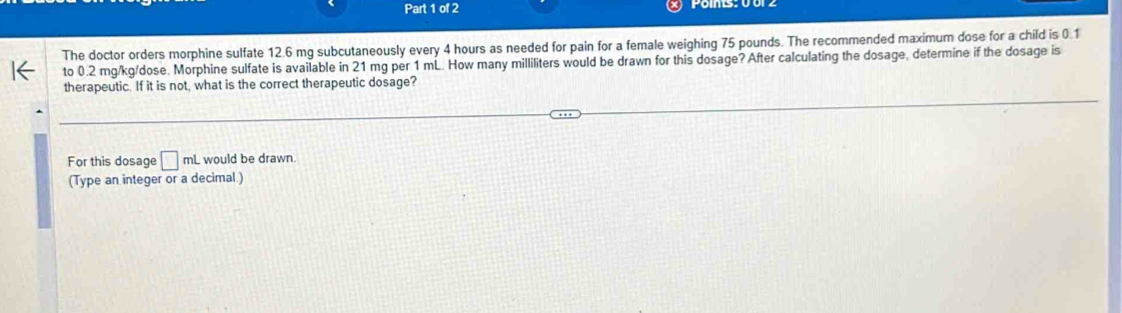 The doctor orders morphine sulfate 12.6 mg subcutaneously every 4 hours as needed for pain for a female weighing 75 pounds. The recommended maximum dose for a child is 0.1
to 0.2 mg/kg/dose. Morphine sulfate is available in 21 mg per 1 mL. How many milliliters would be drawn for this dosage? After calculating the dosage, determine if the dosage is 
therapeutic. If it is not, what is the correct therapeutic dosage? 
For this dosage □ mL L would be drawn. 
(Type an integer or a decimal.)