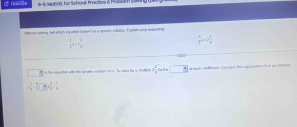 ( realize 6-5: MathXL for Schoot Practice & Problem S8Ming (LMJ gra 
Without solving, tell which equation below has a greater solution. Explain your reasoning
 5/6 x=2 2/9 
 5/7 x=2 2/9 . ,,, 
is the equation with the greater solution for x. To solve for x, multiply 2 2/9  by the of each coefficient. Compare the expressions that are formed
2 2/9 ·  6/5  2 2/9 ·  7/5 