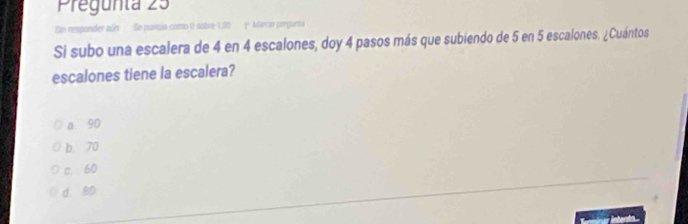 Pregunta 25
Sn responder aún Se pursía como 0 sobre 1,00 y Marcar preguma
Si subo una escalera de 4 en 4 escalones, doy 4 pasos más que subiendo de 5 en 5 escalones. ¿Cuántos
escalones tiene la escalera?
a 90
b. 70
c. 60
d