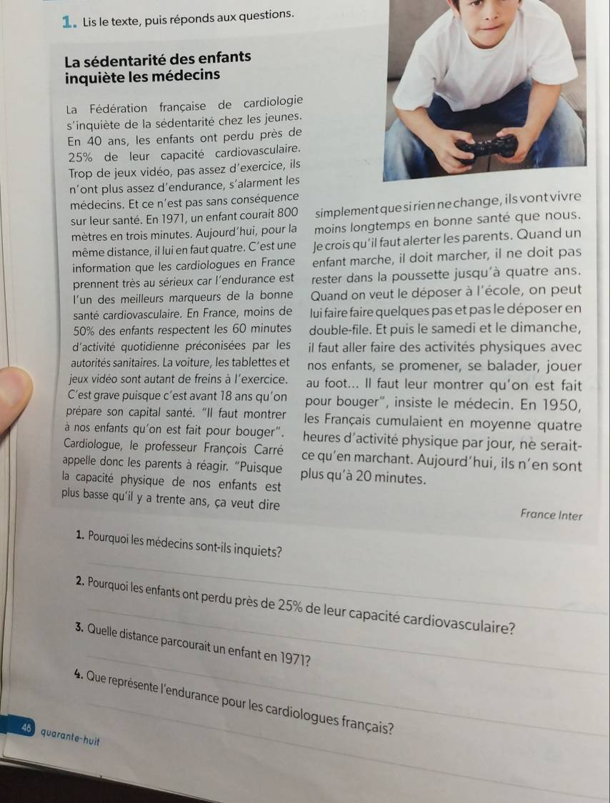 Le Lis le texte, puis réponds aux questions.
La sédentarité des enfants
inquiète les médecins
La Fédération française de cardiologie
s'inquiète de la sédentarité chez les jeunes.
En 40 ans, les enfants ont perdu près de
25% de leur capacité cardiovasculaire.
Trop de jeux vidéo, pas assez d’exercice, ils
n’ont plus assez d’endurance, s’alarment les
médecins. Et ce n'est pas sans conséquence
sur leur santé. En 1971, un enfant courait 800 simplement que sirien ne cha
mètres en trois minutes. Aujourd’hui, pour la moins longtemps en bonne santé que nous.
même distance, il lui en faut quatre. C’est une Je crois qu’il faut alerter les parents. Quand un
information que les cardiologues en France enfant marche, il doit marcher, il ne doit pas
prennent très au sérieux car l'endurance est rester dans la poussette jusqu'à quatre ans.
I'un des meilleurs marqueurs de la bonne  Quand on veut le déposer à l'école, on peut
santé cardiovasculaire. En France, moins de lui faire faire quelques pas et pas le déposer en
50% des enfants respectent les 60 minutes double-file. Et puis le samedi et le dimanche,
d'activité quotidienne préconisées par les il faut aller faire des activités physiques avec
autorités sanitaires. La voiture, les tablettes et nos enfants, se promener, se balader, jouer
jeux vidéo sont autant de freins à l’exercice. au foot... Il faut leur montrer qu'on est fait
C’est grave puisque c’est avant 18 ans qu’on pour bouger", insiste le médecin. En 1950,
prépare son capital santé. "Il faut montrer  les Français cumulaient en moyenne quatre
à nos enfants qu'on est fait pour bouger". heures d'activité physique par jour, ne serait-
Cardiologue, le professeur François Carré ce qu’en marchant. Aujourd’hui, ils n’en sont
appelle donc les parents à réagir. "Puisque plus qu'à 20 minutes.
la capacité physique de nos enfants est
plus basse qu'il y a trente ans, ça veut dire France Inter
_
1. Pourquoi les médecins sont-ils inquiets?
2. Pourquoi les enfants ont perdu près de 25% de leur capacité cardiovasculaire?
_
3. Quelle distance parcourait un enfant en 1971
4. Que représente l'endurance pour les cardiologues français?
4 quarante-huit