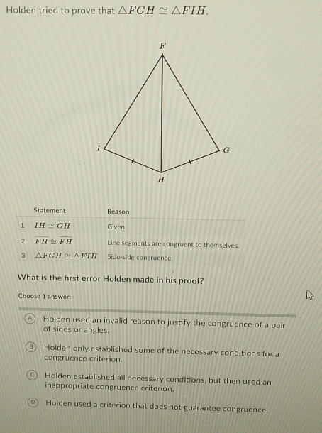 Holden tried to prove that △ FGH≌ △ FIH. 
Statement Reason
1 overline IH≌ overline GH Given
2 overline FH≌ overline FH Line segments are congruent to themselves.
3 △ FGH≌ △ FIH Side-side congruence
What is the frst error Holden made in his proof?
Choose 1 answer:
A Holden used an invalid reason to justify the congruence of a pair
of sides or angles.
Holden only established some of the necessary conditions for a
congruence criterion.
Holden established all necessary conditions, but then used an
inappropriate congruence criterion.
0) Holden used a criterion that does not guarantee congruence.