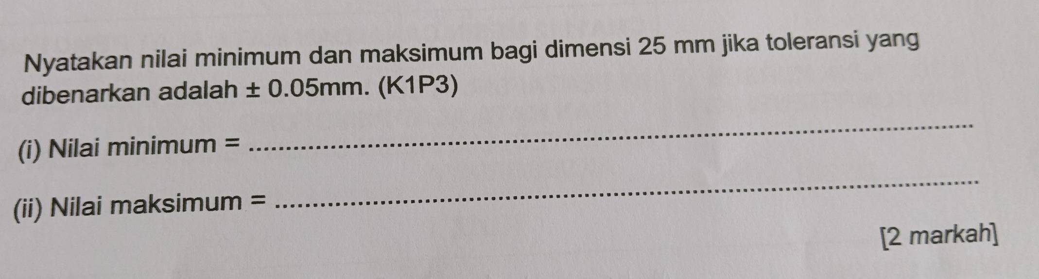 Nyatakan nilai minimum dan maksimum bagi dimensi 25 mm jika toleransi yang 
dibenarkan adalah ± 0.05mm.(K1P3)
(i) Nilai minimum =
_ 
(ii) Nilai maksimum =
_ 
[2 markah]