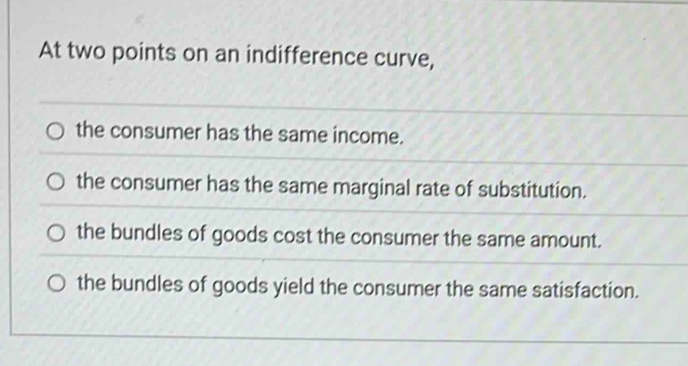 At two points on an indifference curve,
the consumer has the same income.
the consumer has the same marginal rate of substitution.
the bundles of goods cost the consumer the same amount.
the bundles of goods yield the consumer the same satisfaction.