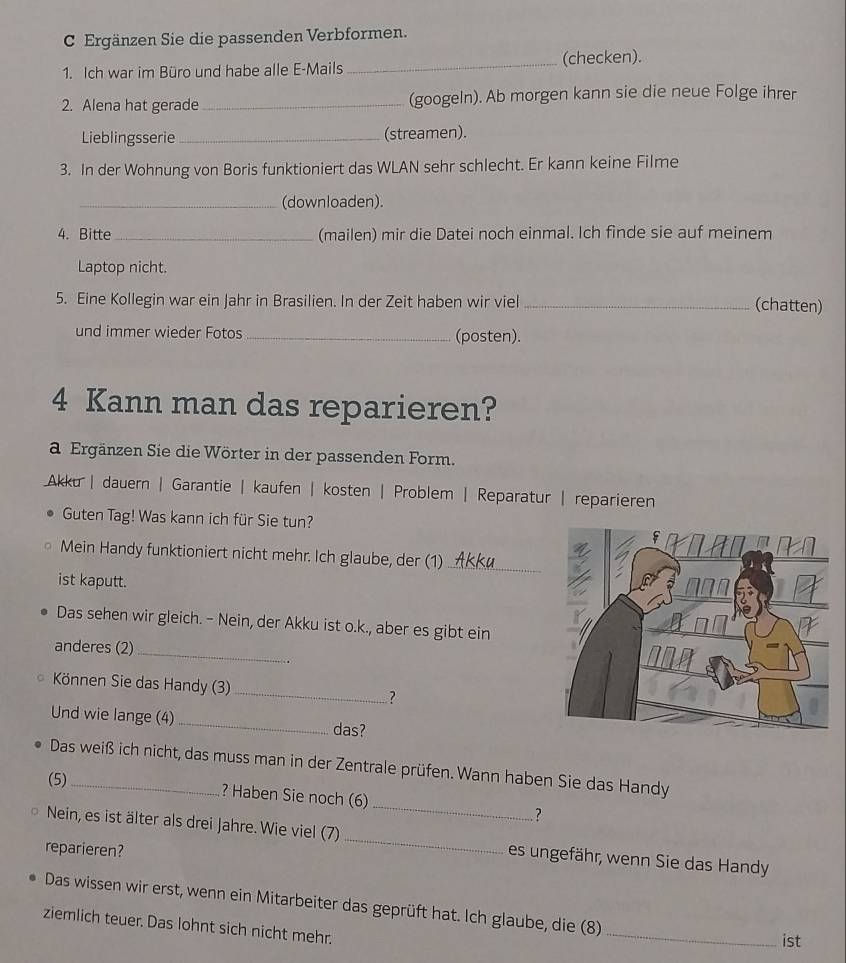 Ergänzen Sie die passenden Verbformen. 
1. Ich war im Büro und habe alle E-Mails_ (checken). 
2. Alena hat gerade _(googeln). Ab morgen kann sie die neue Folge ihrer 
Lieblingsserie _(streamen). 
3. In der Wohnung von Boris funktioniert das WLAN sehr schlecht. Er kann keine Filme 
_(downloaden). 
4. Bitte_ (mailen) mir die Datei noch einmal. Ich finde sie auf meinem 
Laptop nicht. 
5. Eine Kollegin war ein Jahr in Brasilien. In der Zeit haben wir viel_ 
(chatten) 
und immer wieder Fotos _(posten). 
4 Kann man das reparieren? 
a Ergänzen Sie die Wörter in der passenden Form. 
Akku | dauern | Garantie | kaufen | kosten | Problem | Reparatur | reparieren 
Guten Tag! Was kann ich für Sie tun? 
Mein Handy funktioniert nicht mehr. Ich glaube, der (1)_ 
ist kaputt. 
Das sehen wir gleich. - Nein, der Akku ist o.k., aber es gibt ein 
anderes (2) 
_ 
Können Sie das Handy (3) _? 
Und wie lange (4) _das? 
Das weiß ich nicht, das muss man in der Zentrale prüfen. Wann haben Sie das Handy 
(5)_ ? Haben Sie noch (6)_ ? 
Nein, es ist älter als drei Jahre. Wie viel (7) _es ungefähr, wenn Sie das Handy 
reparieren? 
_ 
Das wissen wir erst, wenn ein Mitarbeiter das geprüft hat. Ich glaube, die (8) 
ziemlich teuer. Das lohnt sich nicht mehr. 
ist