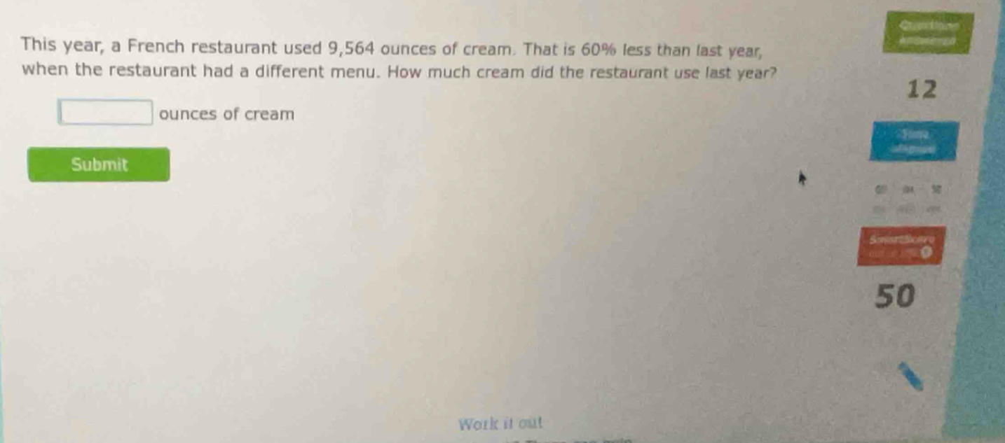 a 
This year, a French restaurant used 9,564 ounces of cream. That is 60% less than last year, 
when the restaurant had a different menu. How much cream did the restaurant use last year?
12
ounces of cream 
Submit 
Smsttone
50
Work it out