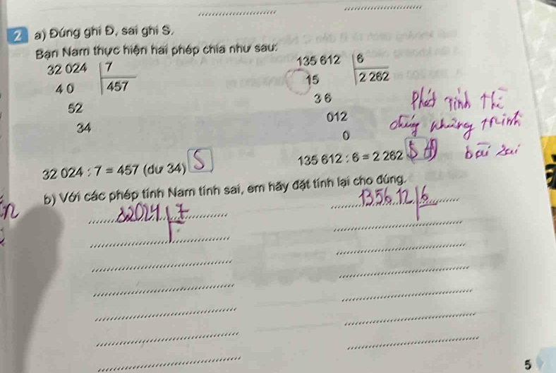 Đứng ghi Đ, sai ghi S, 
Bạn Nam thực hiện hai phép chia như sau:
beginarrayr 32024 40endarray | 7/457 
135 612 135  6/2262 
15
36
52
012
34
135612:6=2262
32024:7=457 (du3 4) 
b) Với các phép tính Nam tính sai, em hãy đặt tính lại cho đúng. 
_ 
_ 
_ 
_ 
_ 
_ 
_ 
_ 
_ 
_ 
_ 
_ 
_ 
5