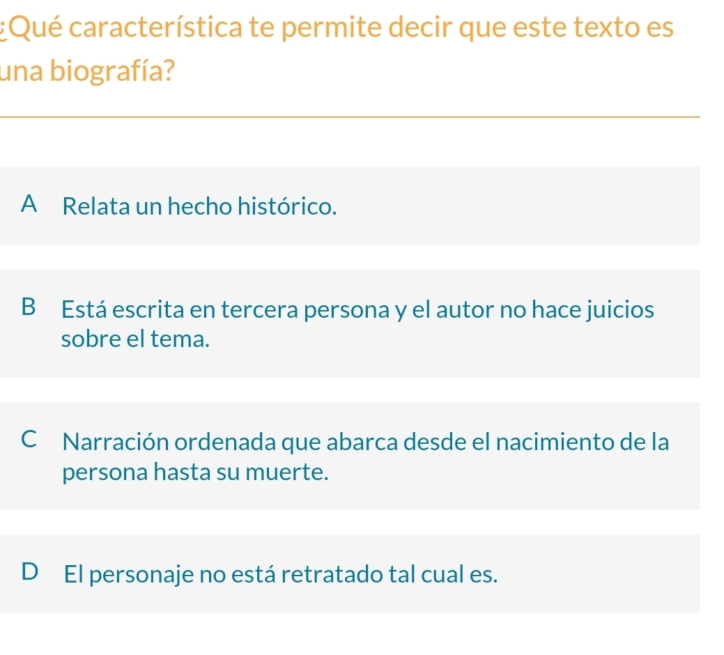 Qué característica te permite decir que este texto es
una biografía?
A Relata un hecho histórico.
B Está escrita en tercera persona y el autor no hace juicios
sobre el tema.
C Narración ordenada que abarca desde el nacimiento de la
persona hasta su muerte.
D El personaje no está retratado tal cual es.