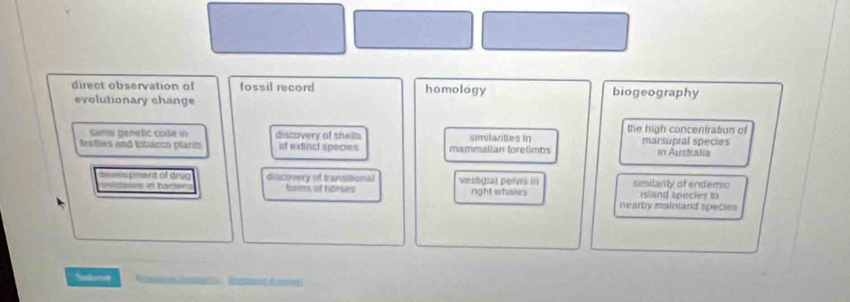 direct observation of fossil record homology biogeography
evolutionary change
the high concentration of
samo genetic code in discovery of shelts similanties in
trafies and lobacco plarts of extinct species mammalian forelimbs marsupial species in Austradia
deselo pment of drug discovery of transitional vestigial pelvis in similarity of endemic
anes in bactar forms of horses right whales island species to
nearby maintand species
Subroit m é p C E r de cm