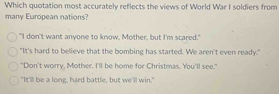 Which quotation most accurately reflects the views of World War I soldiers from
many European nations?
"I don't want anyone to know, Mother, but I'm scared."
"It's hard to believe that the bombing has started. We aren't even ready."
"Don't worry, Mother. I'll be home for Christmas. You'll see."
"It'll be a long, hard battle, but we'll win."