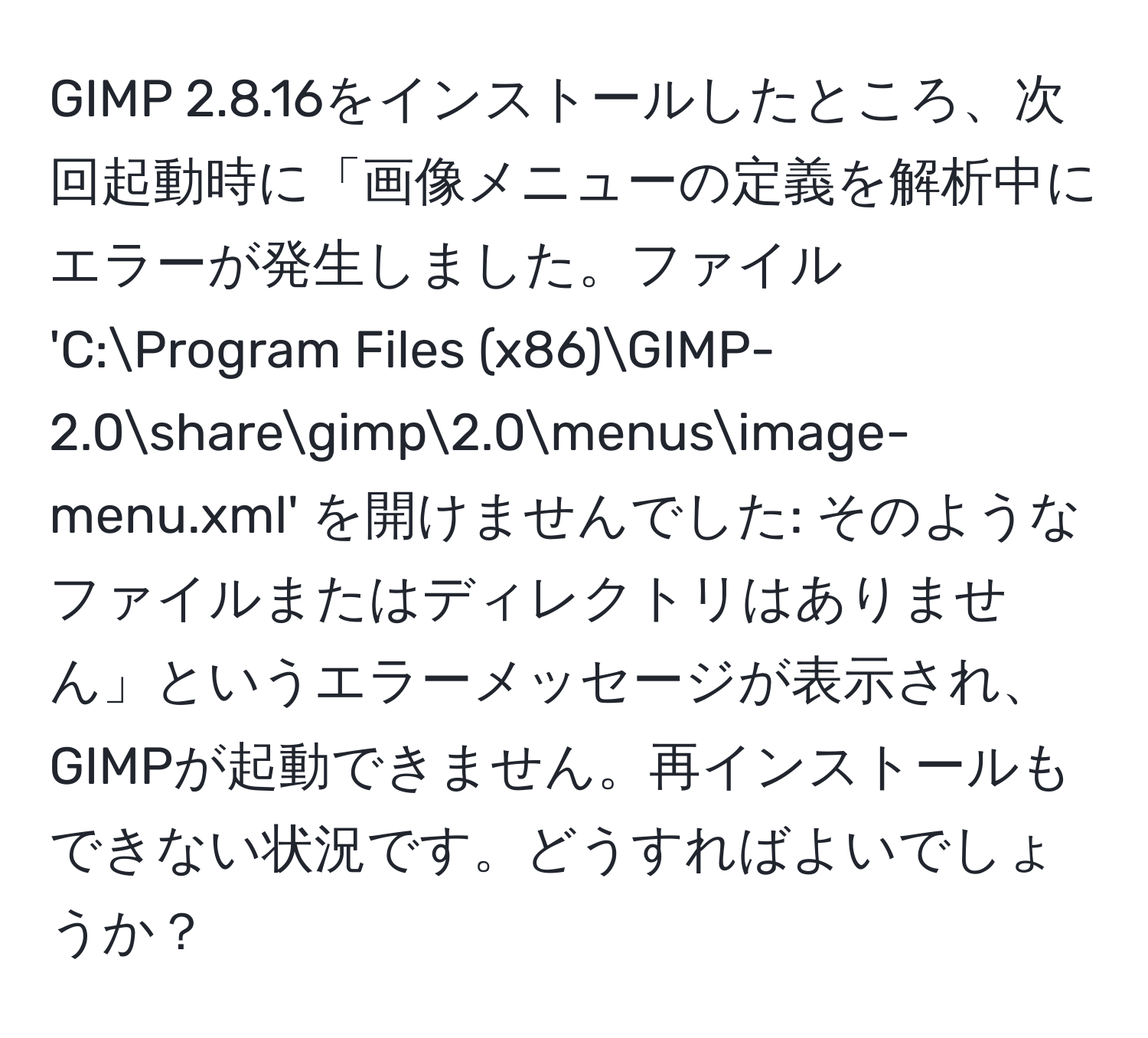 GIMP 2.8.16をインストールしたところ、次回起動時に「画像メニューの定義を解析中にエラーが発生しました。ファイル 'C:Program Files (x86)GIMP-2.0sharegimp2.0menusimage-menu.xml' を開けませんでした: そのようなファイルまたはディレクトリはありません」というエラーメッセージが表示され、GIMPが起動できません。再インストールもできない状況です。どうすればよいでしょうか？