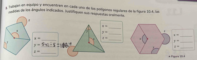 9, Trabajen en equipo y encuentren en cada uno de los polígonos regulares de la figura 10.4, las
medidas de los ángulos indicados. Justifiquen sus respuestas oralmente.
z
_
x
y= _
_ x=
x=
_
z= _
y
_ y=
_ y=
z= _
_
z=
Figura 10.4