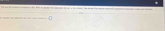 The cost for a ticket to a museum is $14. Write an equation that represents the cost, y, for x Sickets. Then decide if the equation represents a proportional refationship. Explain your reasoning 
An equiation that represents the cost, y, for x tickets is y=□