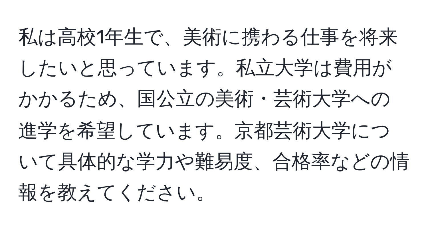 私は高校1年生で、美術に携わる仕事を将来したいと思っています。私立大学は費用がかかるため、国公立の美術・芸術大学への進学を希望しています。京都芸術大学について具体的な学力や難易度、合格率などの情報を教えてください。