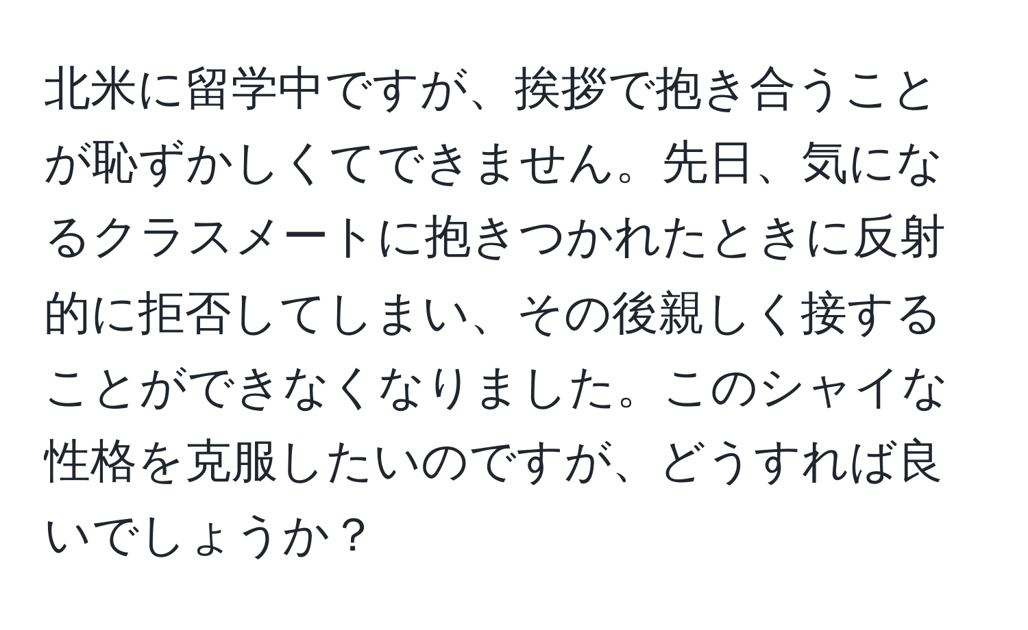 北米に留学中ですが、挨拶で抱き合うことが恥ずかしくてできません。先日、気になるクラスメートに抱きつかれたときに反射的に拒否してしまい、その後親しく接することができなくなりました。このシャイな性格を克服したいのですが、どうすれば良いでしょうか？