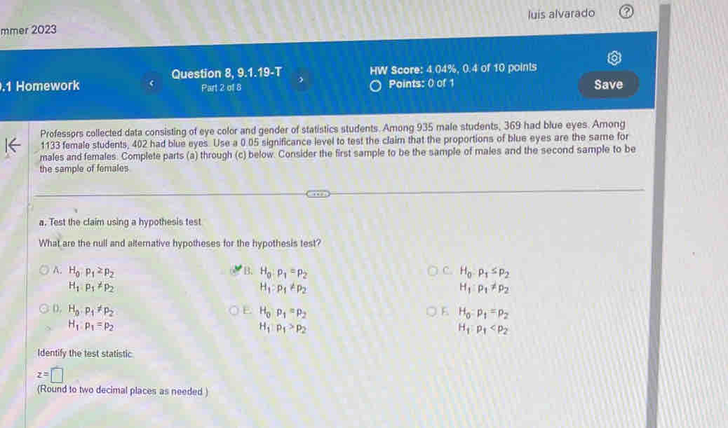 luis alvarado
mmer 2023
Question 8, 9.1.19-T HW Score: 4.04%, 0.4 of 10 points
.1 Homework Part 2 of 8 Points: 0 of 1 Save
Professors collected data consisting of eye color and gender of statistics students. Among 935 male students, 369 had blue eyes. Among
1133 female students, 402 had blue eyes. Use a 0.05 significance level to test the claim that the proportions of blue eyes are the same for
males and females. Complete parts (a) through (c) below. Consider the first sample to be the sample of males and the second sample to be
the sample of females
a. Test the claim using a hypothesis test
What are the null and alternative hypotheses for the hypothesis test?
C.
A. H_0P_1≥ p_2 B. H_0:p_1=p_2 H_0-P_1≤ P_2
H_1:p_1!= p_2
H_1:p_1!= p_2
H_1:p_1!= p_2
D. H_0· p_1!= p_2 E. H_0rho _1=rho _2 E H_0=p_1=p_2
H_1:p_1=p_2
H_1P_1>p_2
H_1:p_1
Identify the test statistic
z=□
(Round to two decimal places as needed )