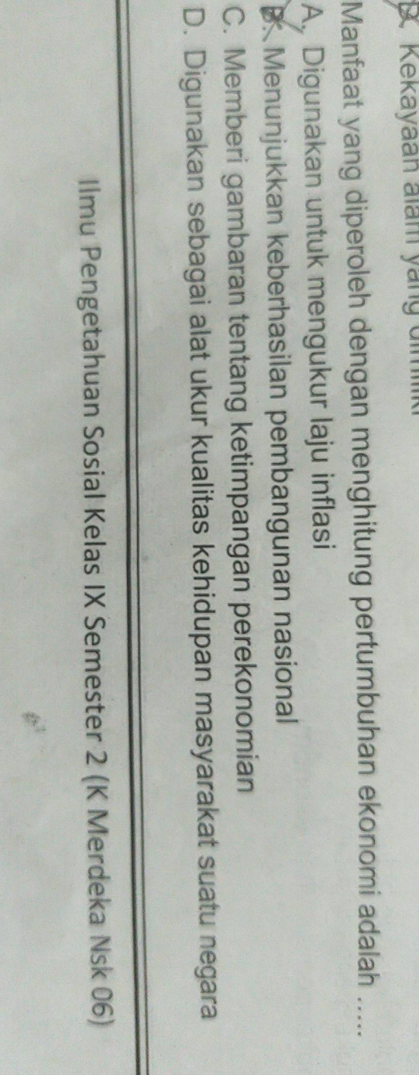 Kekayaan alam yang dimiik
Manfaat yang diperoleh dengan menghitung pertumbuhan ekonomi adalah .....
A. Digunakan untuk mengukur laju inflasi
B. Menunjukkan keberhasilan pembangunan nasional
C. Memberi gambaran tentang ketimpangan perekonomian
D. Digunakan sebagai alat ukur kualitas kehidupan masyarakat suatu negara
Ilmu Pengetahuan Sosial Kelas IX Semester 2 (K Merdeka Nsk 06)