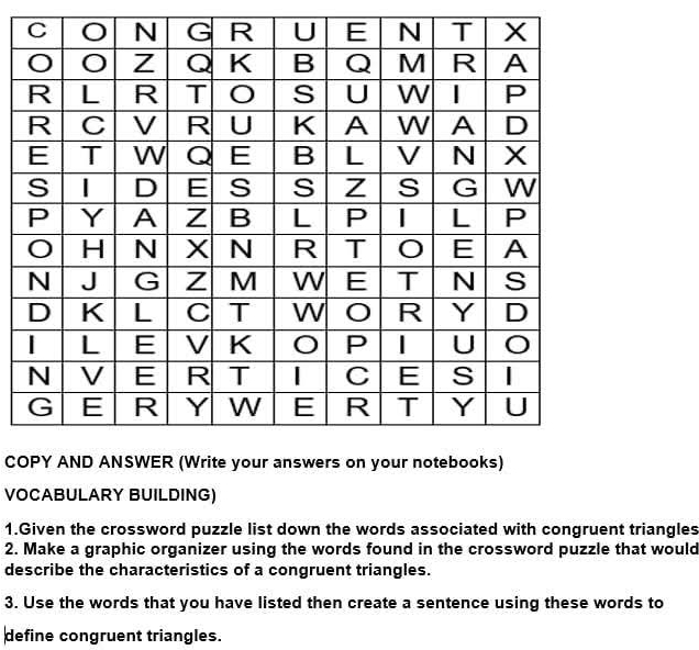 CO 
VOCABULARY BUILDING) 
1.Given the crossword puzzle list down the words associated with congruent triangles 
2. Make a graphic organizer using the words found in the crossword puzzle that would 
describe the characteristics of a congruent triangles. 
3. Use the words that you have listed then create a sentence using these words to 
define congruent triangles.