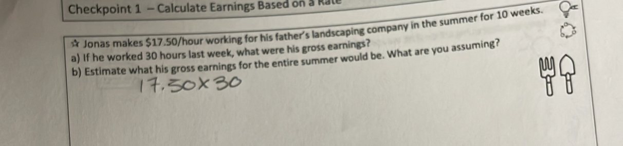 Checkpoint 1 - Calculate Earnings Based on a Rate 
* Jonas makes $17.50/hour working for his father's landscaping company in the summer for 10 weeks. 
a) If he worked 30 hours last week, what were his gross earnings? 
b) Estimate what his gross earnings for the entire summer would be. What are you assuming?