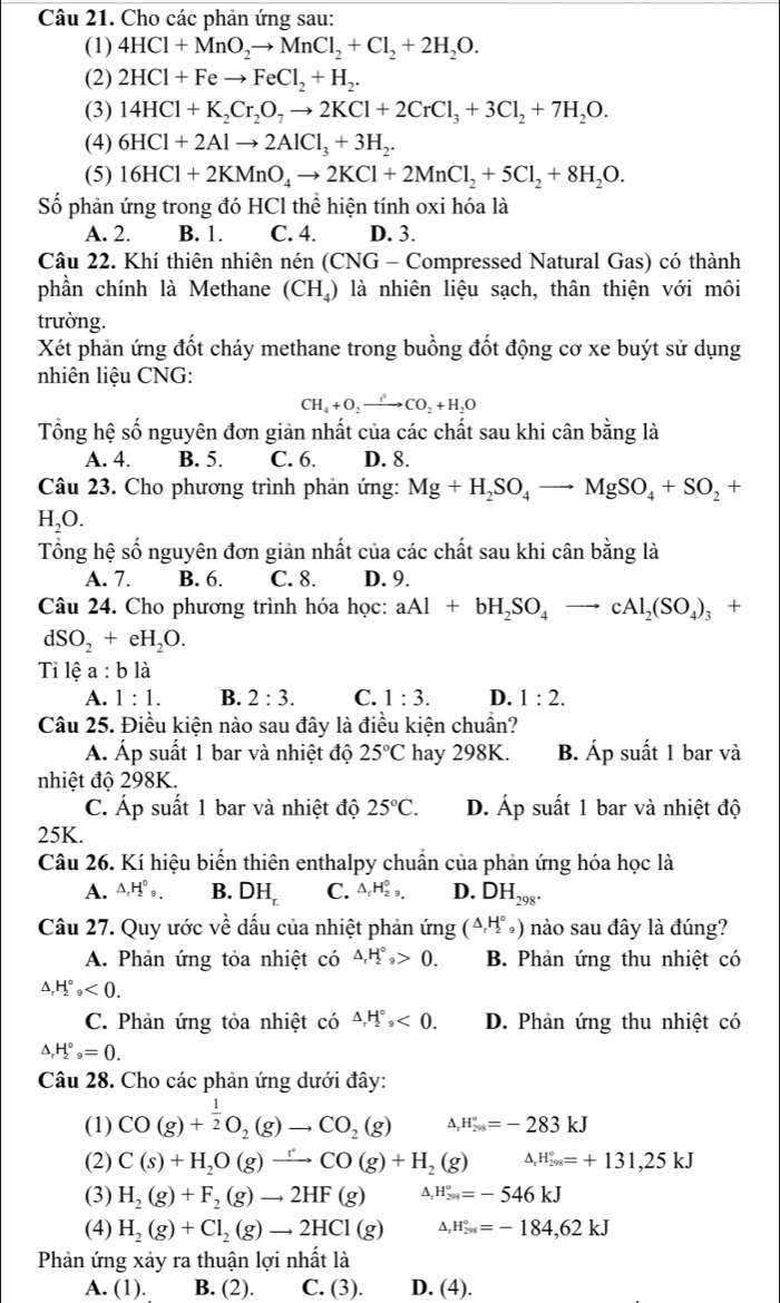 Cho các phản ứng sau:
(1) 4HCl+MnO_2to MnCl_2+Cl_2+2H_2O.
(2) 2HCl+Feto FeCl_2+H_2.
(3) 14HCl+K_2Cr_2O_7to 2KCl+2CrCl_3+3Cl_2+7H_2O.
(4) 6HCl+2Alto 2AlCl_3+3H_2.
(5) 16HCl+2KMnO_4to 2KCl+2MnCl_2+5Cl_2+8H_2O.
Số phản ứng trong đó HCl thể hiện tính oxi hóa là
A. 2. B. 1. C. 4. D. 3.
Câu 22. Khí thiên nhiên nén (CNG - Compressed Natural Gas) có thành
phần chính là Methane (( ) là nhiên liệu sạch, thân thiện với môi CH_4
trường.
Xét phản ứng đốt cháy methane trong buồng đốt động cơ xe buýt sử dụng
nhiên liệu CNG:
CH_4+O_2to CO_2+H_2O
Tổng hệ số nguyên đơn giản nhất của các chất sau khi cân bằng là
A. 4. B. 5. C. 6. D. 8.
Câu 23. Cho phương trình phản ứng: Mg+H_2SO_4to MgSO_4+SO_2+
H_2O.
Tổng hệ số nguyên đơn giản nhất của các chất sau khi cân bằng là
A. 7. B. 6. C. 8. D. 9.
Câu 24. Cho phương trình hóa học: aAl+bH_2SO_4to cAl_2(SO_4)_3+
dSO_2+eH_2O.
Ti lệ a : b là
A. 1:1. B. 2:3. C. 1:3. D. 1:2.
Câu 25. Điều kiện nào sau đây là điều kiện chuẩn?
AÁ. Áp suất 1 bar và nhiệt độ 25°C hay 298K. B. Áp suất 1 bar và
nhiệt độ 298K.
C. Áp suất 1 bar và nhiệt độ 25°C. D. Ap suất 1 bar và nhiệt độ
25K.
Câu 26. Kí hiệu biến thiên enthalpy chuẩn của phản ứng hóa học là
A. △ _rH_2^((circ)_9). B. DH_r. C. △ _fH_2^(0, D. DH_298^·)
Câu 27. Quy ước về dấu của nhiệt phản ứng (△ _rH_2^((circ)_9)) nào sau đây là đúng?
A. Phản ứng tỏa nhiệt có △ ,H°_2>0. B. Phản ứng thu nhiệt có
△ _rH_2^((circ)<0.
C. Phản ứng tỏa nhiệt có △ _r)H_2^((circ),<0. D. Phản ứng thu nhiệt có
△ _r)H_2^((circ)_9)=0.
Câu 28. Cho các phản ứng dưới đây:
(1) CO(g)+ 1/2 O_2(g)to CO_2(g) A H_(298)°=-283kJ
(2) C(s)+H_2O(g)to CO(g)+H_2(g) .H_(298)°=+131,25kJ
(3) H_2(g)+F_2(g)to 2HF(g) A H_(201)°=-546kJ
(4) H_2(g)+Cl_2(g)to 2HCl(g) △ _rH_(298)°=-184,62kJ
Phản ứng xảy ra thuận lợi nhất là
A. (1). B. (2). C. (3). D. (4).